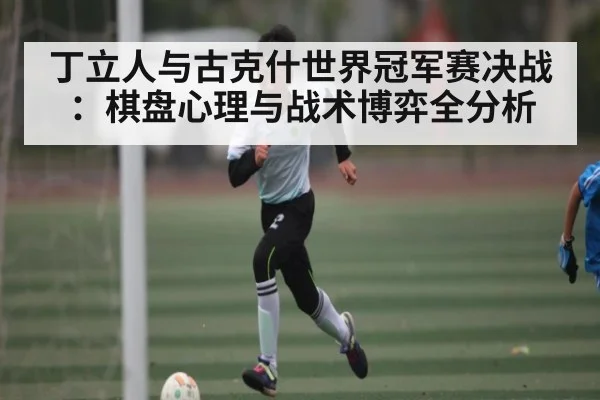 丁立人与古克什世界冠军赛决战：棋盘心理与战术博弈全分析